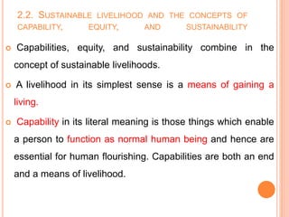2.2. SUSTAINABLE LIVELIHOOD AND THE CONCEPTS OF
CAPABILITY, EQUITY, AND SUSTAINABILITY
 Capabilities, equity, and sustainability combine in the
concept of sustainable livelihoods.
 A livelihood in its simplest sense is a means of gaining a
living.
 Capability in its literal meaning is those things which enable
a person to function as normal human being and hence are
essential for human flourishing. Capabilities are both an end
and a means of livelihood.
 