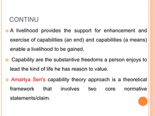 CONTINU
 A livelihood provides the support for enhancement and
exercise of capabilities (an end) and capabilities (a means)
enable a livelihood to be gained.
 Capability are the substantive freedoms a person enjoys to
lead the kind of life he has reason to value.
 Amartya Sen's capability theory approach is a theoretical
framework that involves two core normative
statements/claim.
 