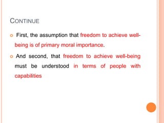 CONTINUE
 First, the assumption that freedom to achieve well-
being is of primary moral importance.
 And second, that freedom to achieve well-being
must be understood in terms of people with
capabilities
 