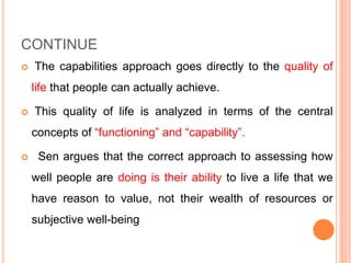 CONTINUE
 The capabilities approach goes directly to the quality of
life that people can actually achieve.
 This quality of life is analyzed in terms of the central
concepts of “functioning” and “capability”.
 Sen argues that the correct approach to assessing how
well people are doing is their ability to live a life that we
have reason to value, not their wealth of resources or
subjective well-being
 