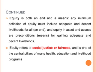 CONTINUED
 Equity is both an end and a means: any minimum
definition of equity must include adequate and decent
livelihoods for all (an end), and equity in asset and access
are preconditions (means) for gaining adequate and
decent livelihoods.
 Equity refers to social justice or fairness, and is one of
the central pillars of many health, education and livelihood
programs
 