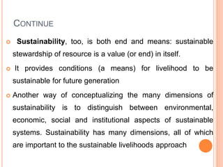CONTINUE
 Sustainability, too, is both end and means: sustainable
stewardship of resource is a value (or end) in itself.
 It provides conditions (a means) for livelihood to be
sustainable for future generation
 Another way of conceptualizing the many dimensions of
sustainability is to distinguish between environmental,
economic, social and institutional aspects of sustainable
systems. Sustainability has many dimensions, all of which
are important to the sustainable livelihoods approach
 