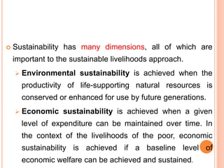  Sustainability has many dimensions, all of which are
important to the sustainable livelihoods approach.
 Environmental sustainability is achieved when the
productivity of life-supporting natural resources is
conserved or enhanced for use by future generations.
 Economic sustainability is achieved when a given
level of expenditure can be maintained over time. In
the context of the livelihoods of the poor, economic
sustainability is achieved if a baseline level of
economic welfare can be achieved and sustained.
 