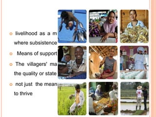 CONTINUE
 livelihood as a means of support or subsistence
where subsistence defined as the minimum
 Means of support or subsistence
 The villagers' main livelihood is fishing. obsolete
the quality or state of being lively.
 not just the means to survive to but the capability
to thrive
 