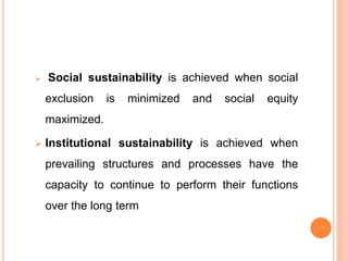 Social sustainability is achieved when social
exclusion is minimized and social equity
maximized.
 Institutional sustainability is achieved when
prevailing structures and processes have the
capacity to continue to perform their functions
over the long term
 