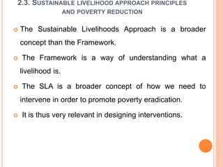 2.3. SUSTAINABLE LIVELIHOOD APPROACH PRINCIPLES
AND POVERTY REDUCTION
 The Sustainable Livelihoods Approach is a broader
concept than the Framework.
 The Framework is a way of understanding what a
livelihood is.
 The SLA is a broader concept of how we need to
intervene in order to promote poverty eradication.
 It is thus very relevant in designing interventions.
 