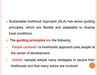  Sustainable livelihood Approach (SLA) has seven guiding
principles, which are flexible and adaptable to diverse
local conditions.
 The guiding principles are the following.
1. People centered =a livelihoods approach puts people at
the center of development.
2. Holistic =people adopts many strategies to secure their
livelihoods and that many actors are involved
 