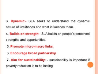3. Dynamic:- SLA seeks to understand the dynamic
nature of livelihoods and what influences them.
4. Builds on strength:- SLA builds on people’s perceived
strengths and opportunities.
5. Promote micro-macro links:
6. Encourage broad partnership
7. Aim for sustainability: - sustainability is important if
poverty reduction is to be lasting
 