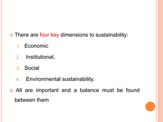  There are four key dimensions to sustainability:
1. Economic
2. Institutional,
3. Social
4. Environmental sustainability.
 All are important and a balance must be found
between them
 