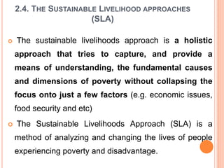 2.4. THE SUSTAINABLE LIVELIHOOD APPROACHES
(SLA)
 The sustainable livelihoods approach is a holistic
approach that tries to capture, and provide a
means of understanding, the fundamental causes
and dimensions of poverty without collapsing the
focus onto just a few factors (e.g. economic issues,
food security and etc)
 The Sustainable Livelihoods Approach (SLA) is a
method of analyzing and changing the lives of people
experiencing poverty and disadvantage.
 