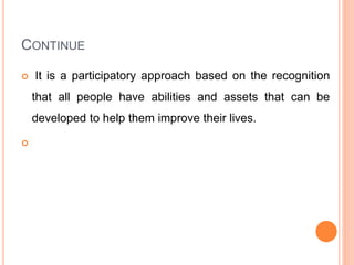 CONTINUE
 It is a participatory approach based on the recognition
that all people have abilities and assets that can be
developed to help them improve their lives.

 