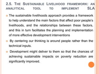 2.5. THE SUSTAINABLE LIVELIHOOD FRAMEWORK: AN
ANALYTICAL TOOL TO IMPLEMENT SLA
 The sustainable livelihoods approach provides a framework
to help understand the main factors that affect poor people’s
livelihoods, and the relationships between these factors,
and this in turn facilitates the planning and implementation
of more effective development interventions
 By centering our thinking is around people rather than the
technical inputs.
 Development might deliver to them so that the chances of
achieving sustainable impacts on poverty reduction are
significantly improved.
 