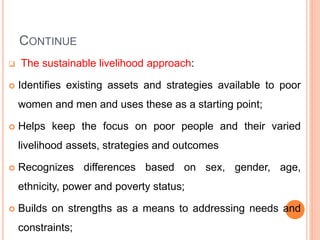 CONTINUE
 The sustainable livelihood approach:
 Identifies existing assets and strategies available to poor
women and men and uses these as a starting point;
 Helps keep the focus on poor people and their varied
livelihood assets, strategies and outcomes
 Recognizes differences based on sex, gender, age,
ethnicity, power and poverty status;
 Builds on strengths as a means to addressing needs and
constraints;
 