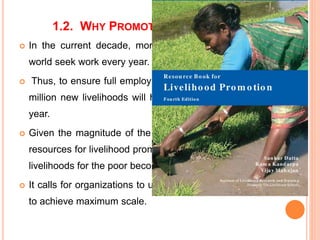 1.2. WHY PROMOTE LIVELIHOODS?
 In the current decade, more millions of people in the
world seek work every year.
 Thus, to ensure full employment within a decade, more
million new livelihoods will have to be generated every
year.
 Given the magnitude of the problem, and the dearth of
resources for livelihood promotion, the task of promoting
livelihoods for the poor becomes all the more urgent.
 It calls for organizations to use their resources optimally
to achieve maximum scale.
 