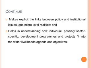 CONTINUE
 Makes explicit the links between policy and institutional
issues, and micro level realities; and
 Helps in understanding how individual, possibly sector-
specific, development programmes and projects fit into
the wider livelihoods agenda and objectives.
 