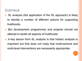 CONTINUE
 SL analysis (the application of the SL approach) is likely
to identify a number of different options for supporting
livelihoods.
 But development programmes and projects should not
attempt to tackle all aspects of livelihoods
 A key lesson from SL analysis is that holistic analysis is
important but that does not imply that multi-sectoral and
multi-level interventions are necessarily appropriate
 