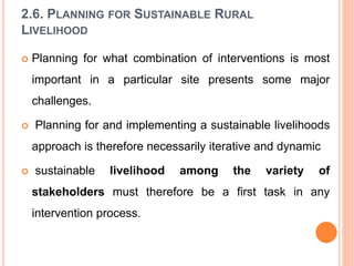 2.6. PLANNING FOR SUSTAINABLE RURAL
LIVELIHOOD
 Planning for what combination of interventions is most
important in a particular site presents some major
challenges.
 Planning for and implementing a sustainable livelihoods
approach is therefore necessarily iterative and dynamic
 sustainable livelihood among the variety of
stakeholders must therefore be a first task in any
intervention process.
 
