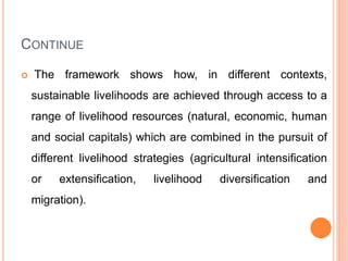 CONTINUE
 The framework shows how, in different contexts,
sustainable livelihoods are achieved through access to a
range of livelihood resources (natural, economic, human
and social capitals) which are combined in the pursuit of
different livelihood strategies (agricultural intensification
or extensification, livelihood diversification and
migration).
 