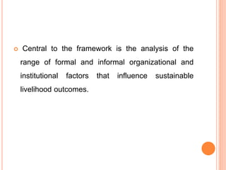  Central to the framework is the analysis of the
range of formal and informal organizational and
institutional factors that influence sustainable
livelihood outcomes.
 