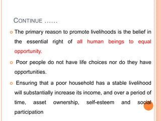 CONTINUE ……
 The primary reason to promote livelihoods is the belief in
the essential right of all human beings to equal
opportunity.
 Poor people do not have life choices nor do they have
opportunities.
 Ensuring that a poor household has a stable livelihood
will substantially increase its income, and over a period of
time, asset ownership, self-esteem and social
participation
 