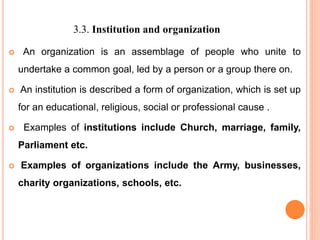 3.3. Institution and organization
 An organization is an assemblage of people who unite to
undertake a common goal, led by a person or a group there on.
 An institution is described a form of organization, which is set up
for an educational, religious, social or professional cause .
 Examples of institutions include Church, marriage, family,
Parliament etc.
 Examples of organizations include the Army, businesses,
charity organizations, schools, etc.
 