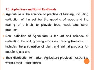 3.5. Agriculture and Rural livelihoods
 Agriculture = the science or practice of farming, including
cultivation of the soil for the growing of crops and the
rearing of animals to provide food, wool, and other
products.
 Best definition of Agriculture is the art and science of
cultivating the soil, growing crops and raising livestock. It
includes the preparation of plant and animal products for
people to use and
 their distribution to market. Agriculture provides most of the
world’s food and fabrics.
 