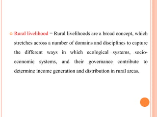  Rural livelihood = Rural livelihoods are a broad concept, which
stretches across a number of domains and disciplines to capture
the different ways in which ecological systems, socio-
economic systems, and their governance contribute to
determine income generation and distribution in rural areas.
 