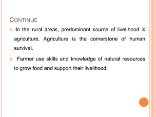 CONTINUE
 In the rural areas, predominant source of livelihood is
agriculture. Agriculture is the cornerstone of human
survival.
 Farmer use skills and knowledge of natural resources
to grow food and support their livelihood.
 