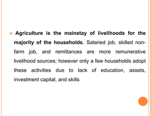  Agriculture is the mainstay of livelihoods for the
majority of the households. Salaried job, skilled non-
farm job, and remittances are more remunerative
livelihood sources; however only a few households adopt
these activities due to lack of education, assets,
investment capital, and skills
 