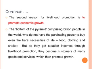 CONTINUE ….
 The second reason for livelihood promotion is to
promote economic growth.
 The ‘bottom of the pyramid’ comprising billion people in
the world, who do not have the purchasing power to buy
even the bare necessities of life – food, clothing and
shelter. But as they get steadier incomes through
livelihood promotion, they become customers of many
goods and services, which then promote growth.
 