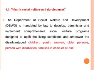 4.1. What is social welfare and development?
 The Department of Social Welfare and Development
(DSWD) is mandated by law to develop, administer and
implement comprehensive social welfare programs
designed to uplift the living conditions and empower the
disadvantaged children, youth, women, older persons,
person with disabilities, families in crisis or at-risk.
 