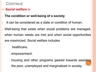 CONTINUE
 Social welfare is
 The condition or well-being of a society.
 It can be considered as a state or condition of human.
 Well-being that exists when social problems are managed,
when human needs are met and when social opportunities
are maximized. Social welfare includes
• healthcare,
• empowerment,
• housing and other programs geared towards assisting
the poor, unemployed and marginalized in society.
 