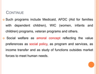 CONTINUE
 Such programs include Medicaid, AFDC (Aid for families
with dependent children), WIC (women, infants and
children) programs, veteran programs and others.
 Social welfare as amoral concept reflecting the value
preferences as social policy, as program and services, as
income transfer and as study of functions outsides market
forces to meet human needs.
 