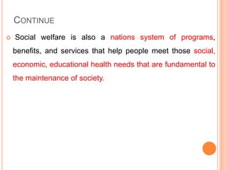 CONTINUE
 Social welfare is also a nations system of programs,
benefits, and services that help people meet those social,
economic, educational health needs that are fundamental to
the maintenance of society.
 