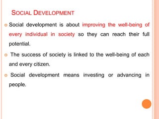 SOCIAL DEVELOPMENT
 Social development is about improving the well-being of
every individual in society so they can reach their full
potential.
 The success of society is linked to the well-being of each
and every citizen.
 Social development means investing or advancing in
people.
 