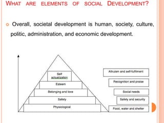 WHAT ARE ELEMENTS OF SOCIAL DEVELOPMENT?
 Overall, societal development is human, society, culture,
politic, administration, and economic development.
 