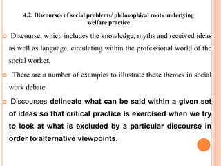 4.2. Discourses of social problems/ philosophical roots underlying
welfare practice
 Discourse, which includes the knowledge, myths and received ideas
as well as language, circulating within the professional world of the
social worker.
 There are a number of examples to illustrate these themes in social
work debate.
 Discourses delineate what can be said within a given set
of ideas so that critical practice is exercised when we try
to look at what is excluded by a particular discourse in
order to alternative viewpoints.
 