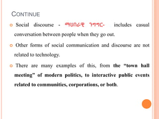 CONTINUE
 Social discourse - ማህበራዊ ንግግር- includes casual
conversation between people when they go out.
 Other forms of social communication and discourse are not
related to technology.
 There are many examples of this, from the “town hall
meeting” of modern politics, to interactive public events
related to communities, corporations, or both.
 