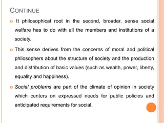 CONTINUE
 It philosophical root in the second, broader, sense social
welfare has to do with all the members and institutions of a
society.
 This sense derives from the concerns of moral and political
philosophers about the structure of society and the production
and distribution of basic values (such as wealth, power, liberty,
equality and happiness).
 Social problems are part of the climate of opinion in society
which centers on expressed needs for public policies and
anticipated requirements for social.
 