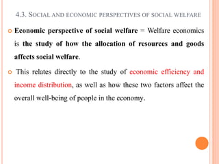4.3. SOCIAL AND ECONOMIC PERSPECTIVES OF SOCIAL WELFARE
 Economic perspective of social welfare = Welfare economics
is the study of how the allocation of resources and goods
affects social welfare.
 This relates directly to the study of economic efficiency and
income distribution, as well as how these two factors affect the
overall well-being of people in the economy.
 