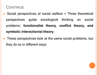 CONTINUE
 Social perspectives of social welfare = Three theoretical
perspectives guide sociological thinking on social
problems: functionalist theory, conflict theory, and
symbolic interactionist theory.
 These perspectives look at the same social problems, but
they do so in different ways
 