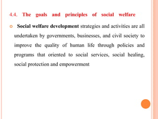 4.4. The goals and principles of social welfare
 Social welfare development strategies and activities are all
undertaken by governments, businesses, and civil society to
improve the quality of human life through policies and
programs that oriented to social services, social healing,
social protection and empowerment
 