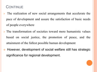 CONTINUE
 The realization of new social arrangements that accelerate the
pace of development and assure the satisfaction of basic needs
of people everywhere
 The transformation of societies toward more humanistic values
based on social justice, the promotion of peace, and the
attainment of the fullest possible human development
 However, development of social welfare still has strategic
significance for regional development.
 