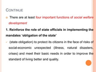 CONTINUE
 There are at least four important functions of social welfare
development
1. Reinforce the role of state officials in implementing the
mandates ‘obligation of the state’
 (state obligation) to protect its citizens in the face of risks of
social-economic unexpected (illness, natural disasters,
crises) and meet their basic needs in order to improve the
standard of living better and quality.
 
