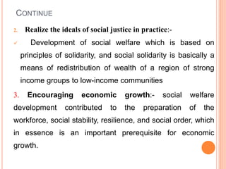 CONTINUE
2. Realize the ideals of social justice in practice:-
 Development of social welfare which is based on
principles of solidarity, and social solidarity is basically a
means of redistribution of wealth of a region of strong
income groups to low-income communities
3. Encouraging economic growth:- social welfare
development contributed to the preparation of the
workforce, social stability, resilience, and social order, which
in essence is an important prerequisite for economic
growth.
 