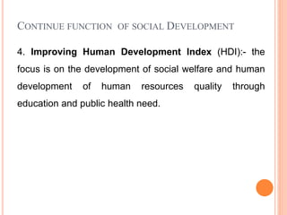CONTINUE FUNCTION OF SOCIAL DEVELOPMENT
4. Improving Human Development Index (HDI):- the
focus is on the development of social welfare and human
development of human resources quality through
education and public health need.
 