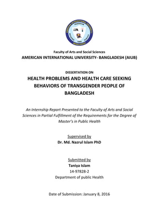 Faculty of Arts and Social Sciences
AMERICAN INTERNATIONAL UNIVERSITY- BANGLADESH (AIUB)
DISSERTATION ON
HEALTH PROBLEMS AND HEALTH CARE SEEKING
BEHAVIORS OF TRANSGENDER PEOPLE OF
BANGLADESH
An Internship Report Presented to the Faculty of Arts and Social
Sciences in Partial Fulfillment of the Requirements for the Degree of
Master’s in Public Health
Supervised by
Dr. Md. Nazrul Islam PhD
Submitted by
Taniya Islam
14-97828-2
Department of public Health
Date of Submission: January 8, 2016
 