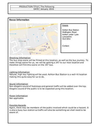 PRODUCTION TITLE The Following
DATE January 2016
Recce Information
Shooting Information
The bus stop scene will be filmed at this location, as well as the bus journey. To
make things easier for us, we will be getting a 347 to our next location and
therefore will film this scene on the 347 bus.
Lighting Information
Natural, high key lighting will be used. Ashton Bus Station is a well-lit location
making this quite easy for us to do.
Sound Information
Non-diegetic sound of footsteps and general traffic will be added over the top.
Diegetic sound of the public is to be expected using this location.
Power Information
Not applicable
Possible Hazards
Again, there may be members of the public involved which could be a hazard. It
is also a busy bus station so traffic will also be something we shall need to be
aware of.
Details
Ashton Bus Station
Wellington Road
Ashton under Lyne
Lancashire
OL6 6DU
Contact:
 