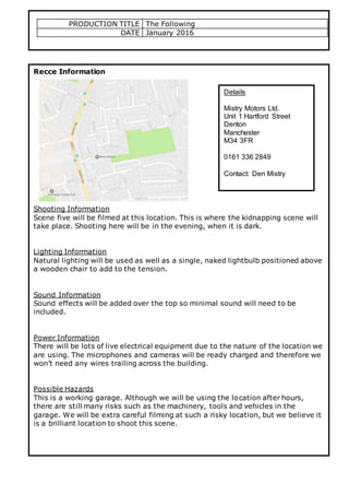 PRODUCTION TITLE The Following
DATE January 2016
Recce Information
Shooting Information
Scene five will be filmed at this location. This is where the kidnapping scene will
take place. Shooting here will be in the evening, when it is dark.
Lighting Information
Natural lighting will be used as well as a single, naked lightbulb positioned above
a wooden chair to add to the tension.
Sound Information
Sound effects will be added over the top so minimal sound will need to be
included.
Power Information
There will be lots of live electrical equipment due to the nature of the location we
are using. The microphones and cameras will be ready charged and therefore we
won’t need any wires trailing across the building.
Possible Hazards
This is a working garage. Although we will be using the location after hours,
there are still many risks such as the machinery, tools and vehicles in the
garage. We will be extra careful filming at such a risky location, but we believe it
is a brilliant location to shoot this scene.
Details
Mistry Motors Ltd.
Unit 1 Hartford Street
Denton
Manchester
M34 3FR
0161 336 2849
Contact: Den Mistry
 