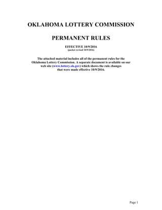 Page 1
OKLAHOMA LOTTERY COMMISSION
PERMANENT RULES
EFFECTIVE 10/9/2016
(packet revised 10/9/2016)
The attached material includes all of the permanent rules for the
Oklahoma Lottery Commission. A separate document is available on our
web site (www.lottery.ok.gov) which shows the rule changes
that were made effective 10/9/2016.
 